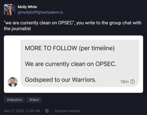 @molly0xfff@hachyderm.io: '"we are currently clean on OPSEC", you write to the group chat with the journalist'. Attached image has text: "MORE TO FOLLOW (per timeline). We are currently clean on OPSEC. Godspeed to our Warriors."